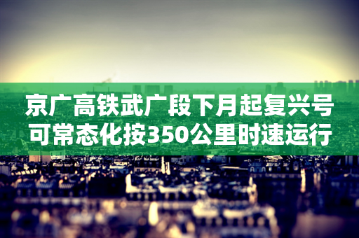 京广高铁武广段下月起复兴号可常态化按350公里时速运行